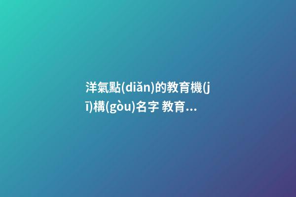 洋氣點(diǎn)的教育機(jī)構(gòu)名字 教育培訓(xùn)機(jī)構(gòu)取名字創(chuàng)意